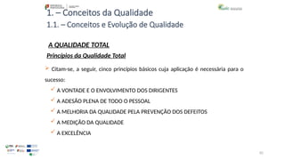 82
1. – Conceitos da Qualidade
A QUALIDADE TOTAL
 Citam-se, a seguir, cinco princípios básicos cuja aplicação é necessária para o
sucesso:
 A VONTADE E O ENVOLVIMENTO DOS DIRIGENTES
 A ADESÃO PLENA DE TODO O PESSOAL
 A MELHORIA DA QUALIDADE PELA PREVENÇÃO DOS DEFEITOS
 A MEDIÇÃO DA QUALIDADE
 A EXCELÊNCIA
Princípios da Qualidade Total
1.1. – Conceitos e Evolução de Qualidade
 