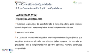 83
1. – Conceitos da Qualidade
A QUALIDADE TOTAL
 Entender os princípios da qualidade total é muito importante para entender
como a empresa terá de evoluir para se manter competitiva e saudável.
 Mas não é suficiente.
 A Qualidade Total só será atingida se forem implementadas acções práticas que
permitam seguir esse princípio, que orientem toda a empresa - do operador ao
presidente - para o cumprimento dum objectivo comum: a melhoria continuada
da qualidade.
Princípios da Qualidade Total
1.1. – Conceitos e Evolução de Qualidade
 