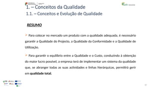 87
1. – Conceitos da Qualidade
RESUMO
 Para colocar no mercado um produto com a qualidade adequada, é necessário
garantir a Qualidade do Projecto, a Qualidade da Conformidade e a Qualidade de
Utilização.
 Para garantir o equilíbrio entre a Qualidade e o Custo, conduzindo à obtenção
do maior lucro possível, a empresa terá de implementar um sistema da qualidade
que, se abranger todas as suas actividades e linhas hierárquicas, permitirá gerir
em qualidade total.
1.1. – Conceitos e Evolução de Qualidade
 
