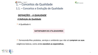 9
1. – Conceitos da Qualidade
 A Qualidade é:
 Fornecendo-lhes produtos, serviços e ambiente que não só cumpram as suas
exigências básicas, como ainda excedam as expectativas.
1.1. – Conceitos e Evolução de Qualidade
DEFINIÇÕES – A QUALIDADE
A Definição da Qualidade
 