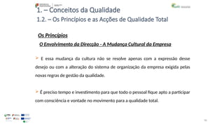 90
1. – Conceitos da Qualidade
Os Princípios
 E essa mudança da cultura não se resolve apenas com a expressão desse
desejo ou com a alteração do sistema de organização da empresa exigida pelas
novas regras de gestão da qualidade.
 É preciso tempo e investimento para que todo o pessoal fique apto a participar
com consciência e vontade no movimento para a qualidade total.
1.2. – Os Princípios e as Acções de Qualidade Total
O Envolvimento da Direcção - A Mudança Cultural da Empresa
 