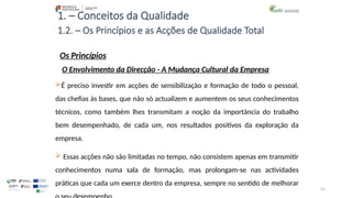 91
1. – Conceitos da Qualidade
Os Princípios
É preciso investir em acções de sensibilização e formação de todo o pessoal,
das chefias às bases, que não só actualizem e aumentem os seus conhecimentos
técnicos, como também lhes transmitam a noção da importância do trabalho
bem desempenhado, de cada um, nos resultados positivos da exploração da
empresa.
 Essas acções não são limitadas no tempo, não consistem apenas em transmitir
conhecimentos numa sala de formação, mas prolongam-se nas actividades
práticas que cada um exerce dentro da empresa, sempre no sentido de melhorar
1.2. – Os Princípios e as Acções de Qualidade Total
O Envolvimento da Direcção - A Mudança Cultural da Empresa
 