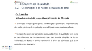 92
1. – Conceitos da Qualidade
Os Princípios
 À direcção compete participar na identificação e promover a implementação
dos meios e sistema de organização necessários para essa mudança cultural.
 Compete-lhe expressar por escrito os seus objectivos de qualidade, bem como
os procedimentos de funcionamento que vão permitir atingi-los se forem
cumpridos por todos os níveis hierárquicos e áreas de actividade que esses
procedimentos abrangem.
1.2. – Os Princípios e as Acções de Qualidade Total
O Envolvimento da Direcção - O envolvimento da Direcção
 