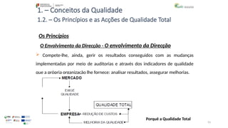93
1. – Conceitos da Qualidade
Os Princípios
 Compete-lhe, ainda, gerir os resultados conseguidos com as mudanças
implementadas por meio de auditorias e através dos indicadores de qualidade
que a própria organização lhe fornece: analisar resultados, assegurar melhorias.
1.2. – Os Princípios e as Acções de Qualidade Total
O Envolvimento da Direcção - O envolvimento da Direcção
Porquê a Qualidade Total
 