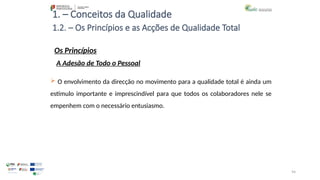 94
1. – Conceitos da Qualidade
Os Princípios
 O envolvimento da direcção no movimento para a qualidade total é ainda um
estímulo importante e imprescindível para que todos os colaboradores nele se
empenhem com o necessário entusiasmo.
1.2. – Os Princípios e as Acções de Qualidade Total
A Adesão de Todo o Pessoal
 
