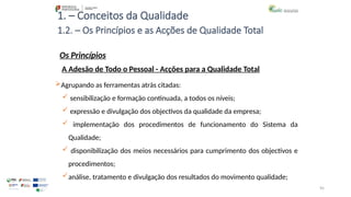 95
1. – Conceitos da Qualidade
Os Princípios
Agrupando as ferramentas atrás citadas:
 sensibilização e formação continuada, a todos os níveis;
 expressão e divulgação dos objectivos da qualidade da empresa;
 implementação dos procedimentos de funcionamento do Sistema da
Qualidade;
 disponibilização dos meios necessários para cumprimento dos objectivos e
procedimentos;
análise, tratamento e divulgação dos resultados do movimento qualidade;
1.2. – Os Princípios e as Acções de Qualidade Total
A Adesão de Todo o Pessoal - Acções para a Qualidade Total
 