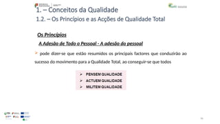 96
1. – Conceitos da Qualidade
Os Princípios
 pode dizer-se que estão resumidos os principais factores que conduzirão ao
sucesso do movimento para a Qualidade Total, ao conseguir-se que todos
1.2. – Os Princípios e as Acções de Qualidade Total
A Adesão de Todo o Pessoal - A adesão do pessoal
 