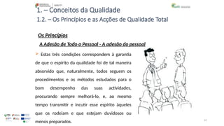 97
1. – Conceitos da Qualidade
Os Princípios
 Estas três condições correspondem à garantia
de que o espírito da qualidade foi de tal maneira
absorvido que, naturalmente, todos seguem os
procedimentos e os métodos estudados para o
bom desempenho das suas actividades,
procurando sempre melhorá-lo, e, ao mesmo
tempo transmitir e incutir esse espírito àqueles
que os rodeiam e que estejam duvidosos ou
menos preparados.
1.2. – Os Princípios e as Acções de Qualidade Total
A Adesão de Todo o Pessoal - A adesão do pessoal
 