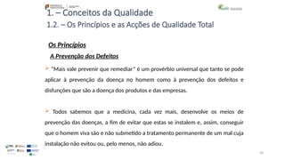 98
1. – Conceitos da Qualidade
Os Princípios
 “Mais vale prevenir que remediar” é um provérbio universal que tanto se pode
aplicar à prevenção da doença no homem como à prevenção dos defeitos e
disfunções que são a doença dos produtos e das empresas.
 Todos sabemos que a medicina, cada vez mais, desenvolve os meios de
prevenção das doenças, a fim de evitar que estas se instalem e, assim, conseguir
que o homem viva são e não submetido a tratamento permanente de um mal cuja
instalação não evitou ou, pelo menos, não adiou.
1.2. – Os Princípios e as Acções de Qualidade Total
A Prevenção dos Defeitos
 