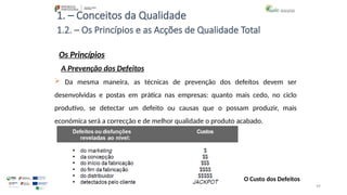 99
1. – Conceitos da Qualidade
Os Princípios
 Da mesma maneira, as técnicas de prevenção dos defeitos devem ser
desenvolvidas e postas em prática nas empresas: quanto mais cedo, no ciclo
produtivo, se detectar um defeito ou causas que o possam produzir, mais
económica será a correcção e de melhor qualidade o produto acabado.
1.2. – Os Princípios e as Acções de Qualidade Total
A Prevenção dos Defeitos
O Custo dos Defeitos
 