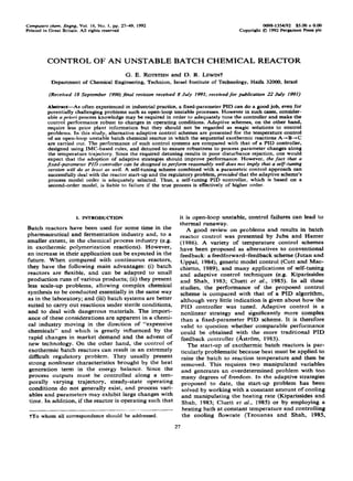 Compurers them. Engng, Vol. 16, No. 1, pp. 2749, 1992
Printed in Great Britain.All rightsreserved
009%1354/92 $5.00 + 0.00
Copyright6 1992F’ergiunonPressplc
CONTROL OF AN UNSTABLE BATCH CHEMICAL REACTOR
G. E. ROTSTEIN and D. R. LEWIN~
Department of Chemical Engineering, Technion, Israel Institute of Technology, Haifa 32000, Israel
(Received 18 September 199O;final revision received 8 July 1991; received for publication 22 July 1991)
Abstrnct-As often experienced in industrial practice, a fixed-parameter PID can do a good job, even for
potentially challenging problems such as open-loop unstable processes. However in such cases, consider-
able a priori process knowledge may be required in order to adequately tune the controller and make the
control performance robust to changes in operating conditions. Adaptive schemes, on the other hand,
require less prior plant information but they should not be regarded as magic solutions to control
problems. In this study, alternative adaptive control schemes are presented for the temperature control
of an open-loop unstable batch chemical reactor in which the sequential exothermic reactions A-B-X
are carried out. The performance of such control systems are compared with that of a PID controller,
designed using IMC-based rules, and detuned to ensure robustness to process parameter changes along
the temperature trajectory. Since the required detuning results in poor disturbance rejection, one would
expect that the adoption of adaptive strategies should improve performance. However, the fact that u
fixed-parameter PID controller can be designed to perform reasonably well does not impiy that a self-tuning
version will do at least as well. A self-tuning scheme combined with a parametric control approach can
successfully deal with the reactor start-up and the regulatory problem, provided that the adaptive scheme’s
process model order is adequately selected. Thus, a self-tuning PID controller, which is based on a
second-order model, is liable to failure if the true process is effectively of higher order.
1. INTRODUmION
Batch reactors have been used for some time in the
pharmaceutical and fermentation industry and, to a
smaller extent, in the chemical process industry (e.g.
in exothermic polymerization reactions). However,
an increase in their application can be expected in the
future. When compared with continuous reactors,
they have the following main advantages: (i) batch
reactors are flexible, and can be adapted to small
production runs of various products; (ii) they present
less scale-up problems, allowing complex chemical
synthesis to be conducted essentially in the same way
as in the laboratory; and (iii) batch systems are better
suited to carry out reactions under sterile conditions,
and to deal with dangerous materials. The import-
ance of these considerations are apparent in a chemi-
cal industry moving in the direction of “expensive
chemicals” and which is greatly influenced by the
rapid changes in market demand and the advent of
new technology. On the other hand, the control of
exothermic batch reactors can result in an extremely
difficult regulatory problem. They usually present
strong nonlinear characteristics brought by the heat
generation term in the energy balance. Since the
process outputs must be controlled along a tem-
porally varying trajectory, steady-state operating
conditions do not generally exist, and process vari-
ables and parameters may exhibit large changes with
time. In addition, if the reactor is operating such that
~To whom all correspondence should be addressed.
it is open-loop unstable, control failures can lead to
thermal runaway.
A good review on problems and results in batch
reactor control was presented by Juba and Hamer
(1986). A variety of temperature control schemes
have been proposed as alternatives to conventional
feedback: a feedforward-feedback scheme (Jutan and
Uppal, I984), generic model control (Cott and Mac-
chietto, 1989), and many applications of self-tuning
and adaptive control techniques (e.g. Kiparissides
and Shah, 1983; Cluett et al., 1985). In all these
studies, the performance of the proposed control
scheme is compared with that of a PID algorithm,
although very little indication is given about how the
PID controller was tuned. Adaptive control is a
nonlinear strategy and significantly more complex
than a fixed-parameter PID scheme. It is therefore
valid to question whether comparable performance
could be obtained with the more traditional PID
feedback controller (AstrBm, 1983).
The start-up of exothermic batch reactors is par-
ticularly problematic because heat must be applied to
raise the batch to reaction temperature and then be
removed. This requires two manipulated variables
and generates an overdetermined problem with too
many degrees of freedom. In the adaptive strategies
proposed to date, the start-up problem has been
solved by working with a constant amount of cooling
and manipulating the heating rate (Kiparissides and
Shah, 1983; Cluett et al., 1985) or by employing a
heating bath at constant temperature and controlling
the cooling flowrate (Tzouanas and Shah, 1985,
27
 