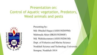 Presentation on:
Control of Aquatic vegetation, Predators,
Weed animals and pests
Presenting by-
Md. Obaidul Haque (ASH1502059M)
Mahmuda Akter (BKH1502060F)
Md. Wahiduzzaman (ASH1502061M)
Dept. of Fisheries and Marine Science
Noakhali Science and Technology University
Sonapur, Noakhali-3814
 