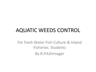 AQUATIC WEEDS CONTROL
For fresh Water Fish Culture & Inland
Fisheries Students
By R.P.Kshirsagar
 