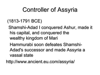 Controller of AssyriaController of Assyria
(1813-1791 BCE)(1813-1791 BCE)
Shamshi-Adad I conquered Ashur, made itShamshi-Adad I conquered Ashur, made it
his capital, and conquered thehis capital, and conquered the
wealthy kingdom of Mariwealthy kingdom of Mari
Hammurabi soon defeates Shamshi-Hammurabi soon defeates Shamshi-
Adad's successor and made Assyria aAdad's successor and made Assyria a
vassal statevassal state
http://www.ancient.eu.com/assyria/http://www.ancient.eu.com/assyria/
 
