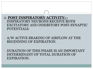 2. POST INSPIRATORY ACTIVITY: -
INSPIRATORY NEURONS RECEIVE BOTH
EXCITATORY AND INHIBITORY POST-SYNAPTIC
POTENTIALS.
- A/W ACTIVE BRAKING OF AIRFLOW AT THE
BEGINNING OF EXPIRATION.
- DURATION OF THIS PHASE IS AN IMPORTANT
DETERMINANT OF TOTAL DURATION OF
EXPIRATION.
 