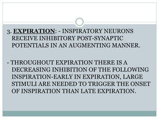 3. EXPIRATION: - INSPIRATORY NEURONS
RECEIVE INHIBITORY POST-SYNAPTIC
POTENTIALS IN AN AUGMENTING MANNER.
- THROUGHOUT EXPIRATION THERE IS A
DECREASING INHIBITION OF THE FOLLOWING
INSPIRATION-EARLY IN EXPIRATION, LARGE
STIMULI ARE NEEDED TO TRIGGER THE ONSET
OF INSPIRATION THAN LATE EXPIRATION.
 