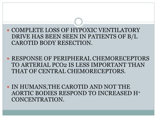  COMPLETE LOSS OF HYPOXIC VENTILATORY
DRIVE HAS BEEN SEEN IN PATIENTS OF B/L
CAROTID BODY RESECTION.
 RESPONSE OF PERIPHERAL CHEMORECEPTORS
TO ARTERIAL PCO2 IS LESS IMPORTANT THAN
THAT OF CENTRAL CHEMORECEPTORS.
 IN HUMANS,THE CAROTID AND NOT THE
AORTIC BODIES RESPOND TO INCREASED H+
CONCENTRATION.
 