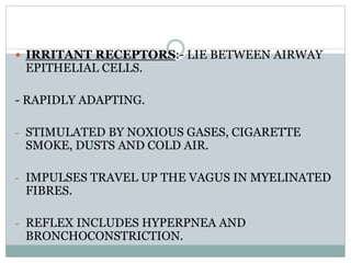 IRRITANT RECEPTORS:- LIE BETWEEN AIRWAY
EPITHELIAL CELLS.
- RAPIDLY ADAPTING.
- STIMULATED BY NOXIOUS GASES, CIGARETTE
SMOKE, DUSTS AND COLD AIR.
- IMPULSES TRAVEL UP THE VAGUS IN MYELINATED
FIBRES.
- REFLEX INCLUDES HYPERPNEA AND
BRONCHOCONSTRICTION.
 