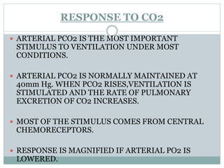 RESPONSE TO CO2
 ARTERIAL PCO2 IS THE MOST IMPORTANT
STIMULUS TO VENTILATION UNDER MOST
CONDITIONS.
 ARTERIAL PCO2 IS NORMALLY MAINTAINED AT
40mm Hg. WHEN PCO2 RISES,VENTILATION IS
STIMULATED AND THE RATE OF PULMONARY
EXCRETION OF CO2 INCREASES.
 MOST OF THE STIMULUS COMES FROM CENTRAL
CHEMORECEPTORS.
 RESPONSE IS MAGNIFIED IF ARTERIAL PO2 IS
LOWERED.
 