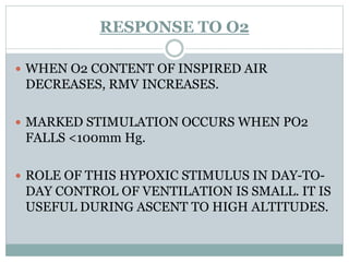 RESPONSE TO O2
 WHEN O2 CONTENT OF INSPIRED AIR
DECREASES, RMV INCREASES.
 MARKED STIMULATION OCCURS WHEN PO2
FALLS <100mm Hg.
 ROLE OF THIS HYPOXIC STIMULUS IN DAY-TO-
DAY CONTROL OF VENTILATION IS SMALL. IT IS
USEFUL DURING ASCENT TO HIGH ALTITUDES.
 