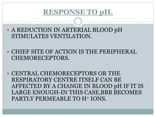 RESPONSE TO pH.
 A REDUCTION IN ARTERIAL BLOOD pH
STIMULATES VENTILATION.
 CHIEF SITE OF ACTION IS THE PERIPHERAL
CHEMORECEPTORS.
 CENTRAL CHEMORECEPTORS OR THE
RESPIRATORY CENTRE ITSELF CAN BE
AFFECTED BY A CHANGE IN BLOOD pH IF IT IS
LARGE ENOUGH-IN THIS CASE,BBB BECOMES
PARTLY PERMEABLE TO H+ IONS.
 