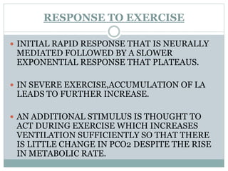 RESPONSE TO EXERCISE
 INITIAL RAPID RESPONSE THAT IS NEURALLY
MEDIATED FOLLOWED BY A SLOWER
EXPONENTIAL RESPONSE THAT PLATEAUS.
 IN SEVERE EXERCISE,ACCUMULATION OF LA
LEADS TO FURTHER INCREASE.
 AN ADDITIONAL STIMULUS IS THOUGHT TO
ACT DURING EXERCISE WHICH INCREASES
VENTILATION SUFFICIENTLY SO THAT THERE
IS LITTLE CHANGE IN PCO2 DESPITE THE RISE
IN METABOLIC RATE.
 