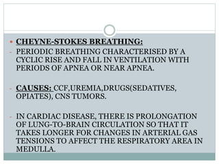  CHEYNE-STOKES BREATHING:
- PERIODIC BREATHING CHARACTERISED BY A
CYCLIC RISE AND FALL IN VENTILATION WITH
PERIODS OF APNEA OR NEAR APNEA.
- CAUSES: CCF,UREMIA,DRUGS(SEDATIVES,
OPIATES), CNS TUMORS.
- IN CARDIAC DISEASE, THERE IS PROLONGATION
OF LUNG-TO-BRAIN CIRCULATION SO THAT IT
TAKES LONGER FOR CHANGES IN ARTERIAL GAS
TENSIONS TO AFFECT THE RESPIRATORY AREA IN
MEDULLA.
 
