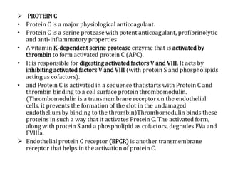  PROTEIN C
• Protein C is a major physiological anticoagulant.
• Protein C is a serine protease with potent anticoagulant, profibrinolytic
and anti-inflammatory properties
• A vitamin K-dependent serine protease enzyme that is activated by
thrombin to form activated protein C (APC).
• It is responsible for digesting activated factors V and VIII. It acts by
inhibiting activated factors V and VIII (with protein S and phospholipids
acting as cofactors).
• and Protein C is activated in a sequence that starts with Protein C and
thrombin binding to a cell surface protein thrombomodulin.
(Thrombomodulin is a transmembrane receptor on the endothelial
cells, it prevents the formation of the clot in the undamaged
endothelium by binding to the thrombin)Thrombomodulin binds these
proteins in such a way that it activates Protein C. The activated form,
along with protein S and a phospholipid as cofactors, degrades FVa and
FVIIIa.
 Endothelial protein C receptor (EPCR) is another transmembrane
receptor that helps in the activation of protein C.
 