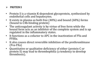  PROTEIN S
• Protein S is a vitamin K-dependent glycoprotein, synthesized by
endothelial cells and hepatocytes.
• It exists in plasma as both free (40%) and bound (60%) forms
(bound to C4b-binding protein)
• The anticoagulant activity is by virtue of free form while the
bound form acts as an inhibitor of the complete system and is up
regulated in the inflammatory states.
• It functions as a cofactor to APC in the inactivation of FVa and
FVIIIa.
• It also causes direct reversible inhibition of the prothrombinase
(Fva-FXa)
• Quantitative or qualitative deficiency of either (protein C or
protein S) may lead to thrombophilia (a tendency to develop
thrombosis).
 