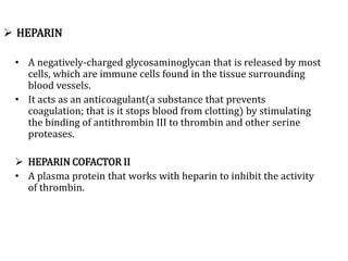  HEPARIN
• A negatively-charged glycosaminoglycan that is released by most
cells, which are immune cells found in the tissue surrounding
blood vessels.
• It acts as an anticoagulant(a substance that prevents
coagulation; that is it stops blood from clotting) by stimulating
the binding of antithrombin III to thrombin and other serine
proteases.
 HEPARIN COFACTOR II
• A plasma protein that works with heparin to inhibit the activity
of thrombin.
 