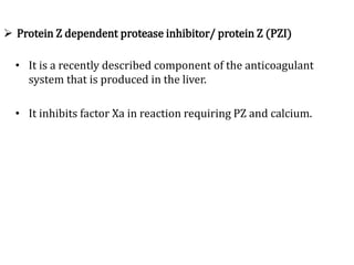  Protein Z dependent protease inhibitor/ protein Z (PZI)
• It is a recently described component of the anticoagulant
system that is produced in the liver.
• It inhibits factor Xa in reaction requiring PZ and calcium.
 