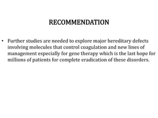 RECOMMENDATION
• Further studies are needed to explore major hereditary defects
involving molecules that control coagulation and new lines of
management especially for gene therapy which is the last hope for
millions of patients for complete eradication of these disorders.
 