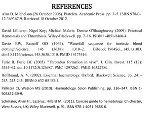 REFERENCES
Alan D. Michelson (26 October 2006). Platelets. Academic Press. pp. 3–5. ISBN 978-0-
12-369367-9. Retrieved 18 October 2012.
David Lillicrap; Nigel Key; Michael Makris; Denise O'Shaughnessy (2009). Practical
Hemostasis and Thrombosis. Wiley-Blackwell. pp. 7–16. ISBN 1-4051-8460-4.
Davie EW, Ratnoff OD (1964). "Waterfall sequence for intrinsic blood
clotting".Science. 145 (3638): 1310–2. Bibcode:1964Sci...145.1310D.
doi:10.1126/science.145.3638.1310. PMID 14173416.
Furie B, Furie BC (2005). "Thrombus formation in vivo". J. Clin. Invest. 115 (12):
3355–62. doi:10.1172/JCI26987. PMC 1297262 . PMID 16322780.
Hoffbrand, A. V. (2002). Essential haematology. Oxford: Blackwell Science. pp. 241–
243, 243-245, ISBN 0-632-05153-1.
Pallister CJ, Watson MS (2010). Haematology. Scion Publishing. pp. 336–347. ISBN 1-
904842-39-9.
Schmaier, Alvin H.; Lazarus, Hillard M. (2011). Concise guide to hematology. Chichester,
West Sussex, UK: Wiley-Blackwell. p. 91. ISBN 978-1-4051-9666-6.
 