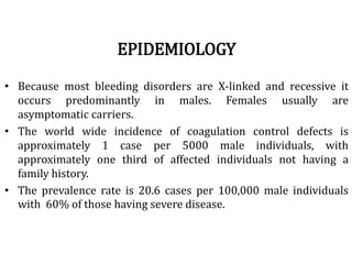 EPIDEMIOLOGY
• Because most bleeding disorders are X-linked and recessive it
occurs predominantly in males. Females usually are
asymptomatic carriers.
• The world wide incidence of coagulation control defects is
approximately 1 case per 5000 male individuals, with
approximately one third of affected individuals not having a
family history.
• The prevalence rate is 20.6 cases per 100,000 male individuals
with 60% of those having severe disease.
 