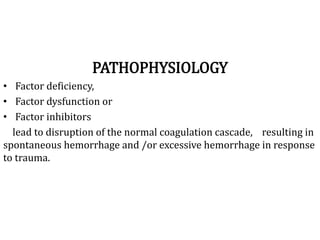 PATHOPHYSIOLOGY
• Factor deficiency,
• Factor dysfunction or
• Factor inhibitors
lead to disruption of the normal coagulation cascade, resulting in
spontaneous hemorrhage and /or excessive hemorrhage in response
to trauma.
 