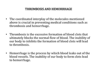 THROMBOSIS AND HEMORRHAGE
• The coordinated interplay of the molecules mentioned
above is crucial in preventing medical conditions such as
thrombosis and hemorrhage.
• Thrombosis is the excessive formation of blood clots that
ultimately blocks the normal flow of blood. The inability of
our body to inhibits the formation of blood clots will lead
to thrombosis.
• Hemorrhage is the process by which blood leaks out of the
blood vessels. The inability of our body to form clots lead
to hemorrhage.
 