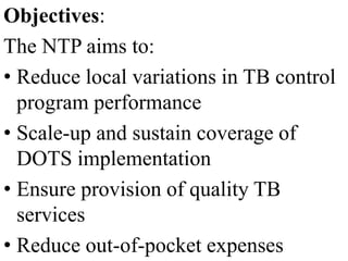 Objectives: 
The NTP aims to: 
• Reduce local variations in TB control 
program performance 
• Scale-up and sustain coverage of 
DOTS implementation 
• Ensure provision of quality TB 
services 
• Reduce out-of-pocket expenses 
 