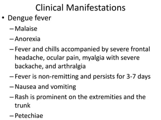Clinical Manifestations 
• Dengue fever 
– Malaise 
– Anorexia 
– Fever and chills accompanied by severe frontal 
headache, ocular pain, myalgia with severe 
backache, and arthralgia 
– Fever is non-remitting and persists for 3-7 days 
– Nausea and vomiting 
– Rash is prominent on the extremities and the 
trunk 
– Petechiae 
 