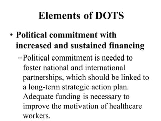 Elements of DOTS 
• Political commitment with 
increased and sustained financing 
–Political commitment is needed to 
foster national and international 
partnerships, which should be linked to 
a long-term strategic action plan. 
Adequate funding is necessary to 
improve the motivation of healthcare 
workers. 
 