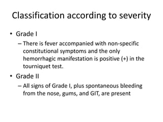 Classification according to severity 
• Grade I 
– There is fever accompanied with non-specific 
constitutional symptoms and the only 
hemorrhagic manifestation is positive (+) in the 
tourniquet test. 
• Grade II 
– All signs of Grade I, plus spontaneous bleeding 
from the nose, gums, and GIT, are present 
 