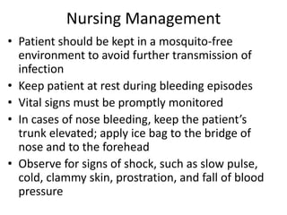 Nursing Management 
• Patient should be kept in a mosquito-free 
environment to avoid further transmission of 
infection 
• Keep patient at rest during bleeding episodes 
• Vital signs must be promptly monitored 
• In cases of nose bleeding, keep the patient’s 
trunk elevated; apply ice bag to the bridge of 
nose and to the forehead 
• Observe for signs of shock, such as slow pulse, 
cold, clammy skin, prostration, and fall of blood 
pressure 
 