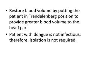 • Restore blood volume by putting the 
patient in Trendelenberg position to 
provide greater blood volume to the 
head part 
• Patient with dengue is not infectious; 
therefore, isolation is not required. 
 