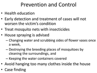 Prevention and Control 
• Health education 
• Early detection and treatment of cases will not 
worsen the victim’s condition 
• Treat mosquito nets with insecticides 
• House spraying is advised 
– Changing water and scrubbing sides of flower vases once 
a week, 
– Destroying the breeding places of mosquitoes by 
cleaning the surroundings, and 
– Keeping the water containers covered 
• Avoid hanging too many clothes inside the house 
• Case finding 
 