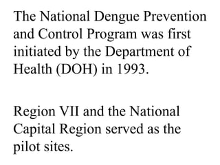 The National Dengue Prevention 
and Control Program was first 
initiated by the Department of 
Health (DOH) in 1993. 
Region VII and the National 
Capital Region served as the 
pilot sites. 
 