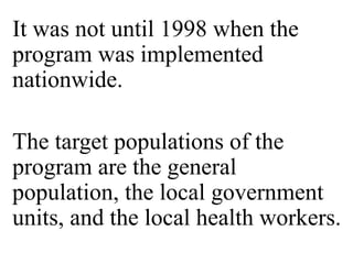 It was not until 1998 when the 
program was implemented 
nationwide. 
The target populations of the 
program are the general 
population, the local government 
units, and the local health workers. 
 