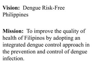 Vision: Dengue Risk-Free 
Philippines 
Mission: To improve the quality of 
health of Filipinos by adopting an 
integrated dengue control approach in 
the prevention and control of dengue 
infection. 
 