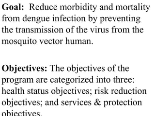 Goal: Reduce morbidity and mortality 
from dengue infection by preventing 
the transmission of the virus from the 
mosquito vector human. 
Objectives: The objectives of the 
program are categorized into three: 
health status objectives; risk reduction 
objectives; and services & protection 
objectives. 
 