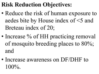 Risk Reduction Objectives: 
• Reduce the risk of human exposure to 
aedes bite by House index of <5 and 
Breteau index of 20; 
• Increase % of HH practicing removal 
of mosquito breeding places to 80%; 
and 
• Increase awareness on DF/DHF to 
100%. 
 