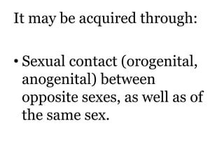It may be acquired through: 
• Sexual contact (orogenital, 
anogenital) between 
opposite sexes, as well as of 
the same sex. 
 