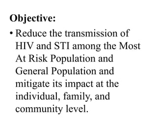 Objective: 
• Reduce the transmission of 
HIV and STI among the Most 
At Risk Population and 
General Population and 
mitigate its impact at the 
individual, family, and 
community level. 
 